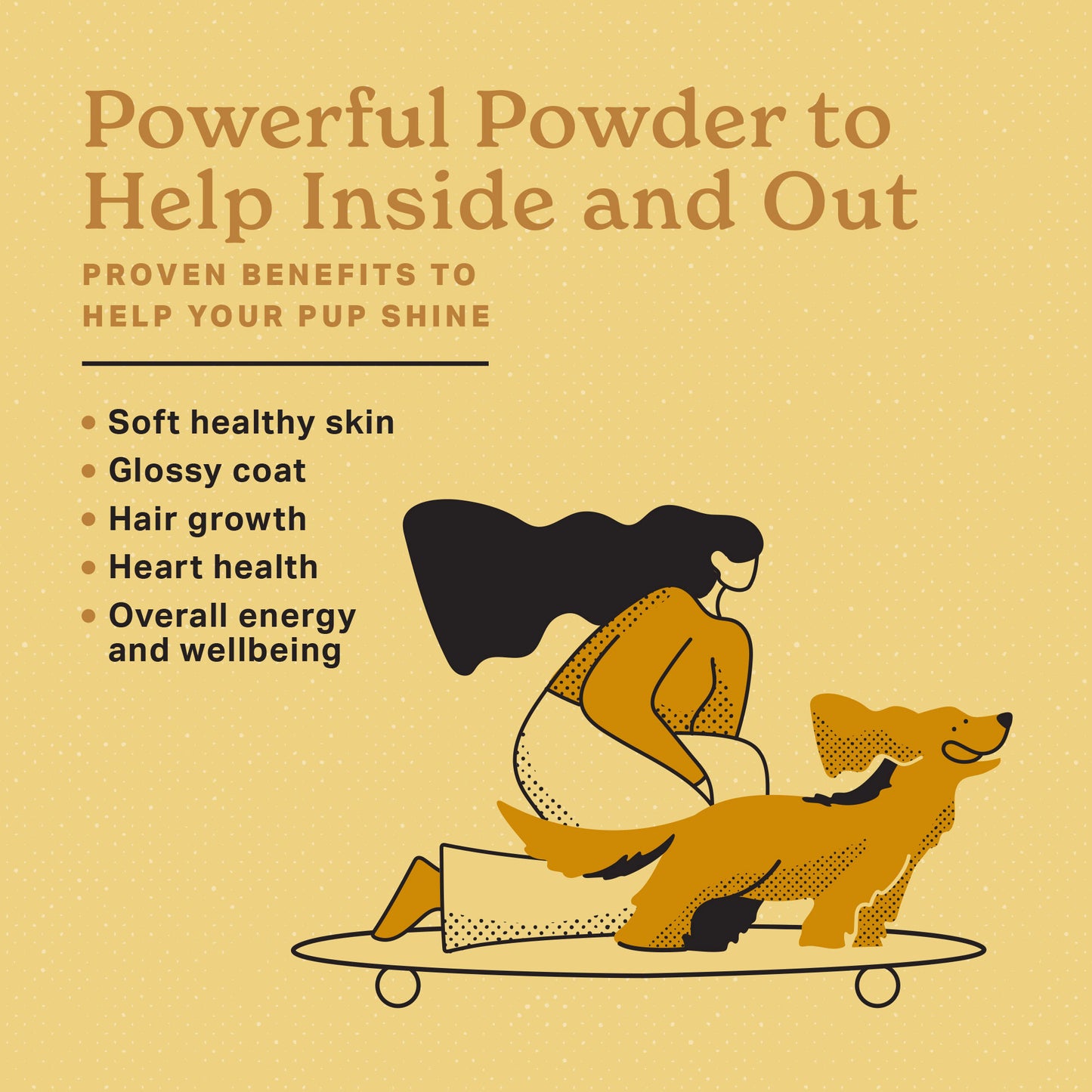 Powerful Powder to help inside and out. Proven benefits to help your pup shine. Soft healthy skin, glossy coat, hair growth, heart health, overall energy and wellbeing. Girl riding a skateboard with her dog on the front ears flapping, tongue hanging and loving life.