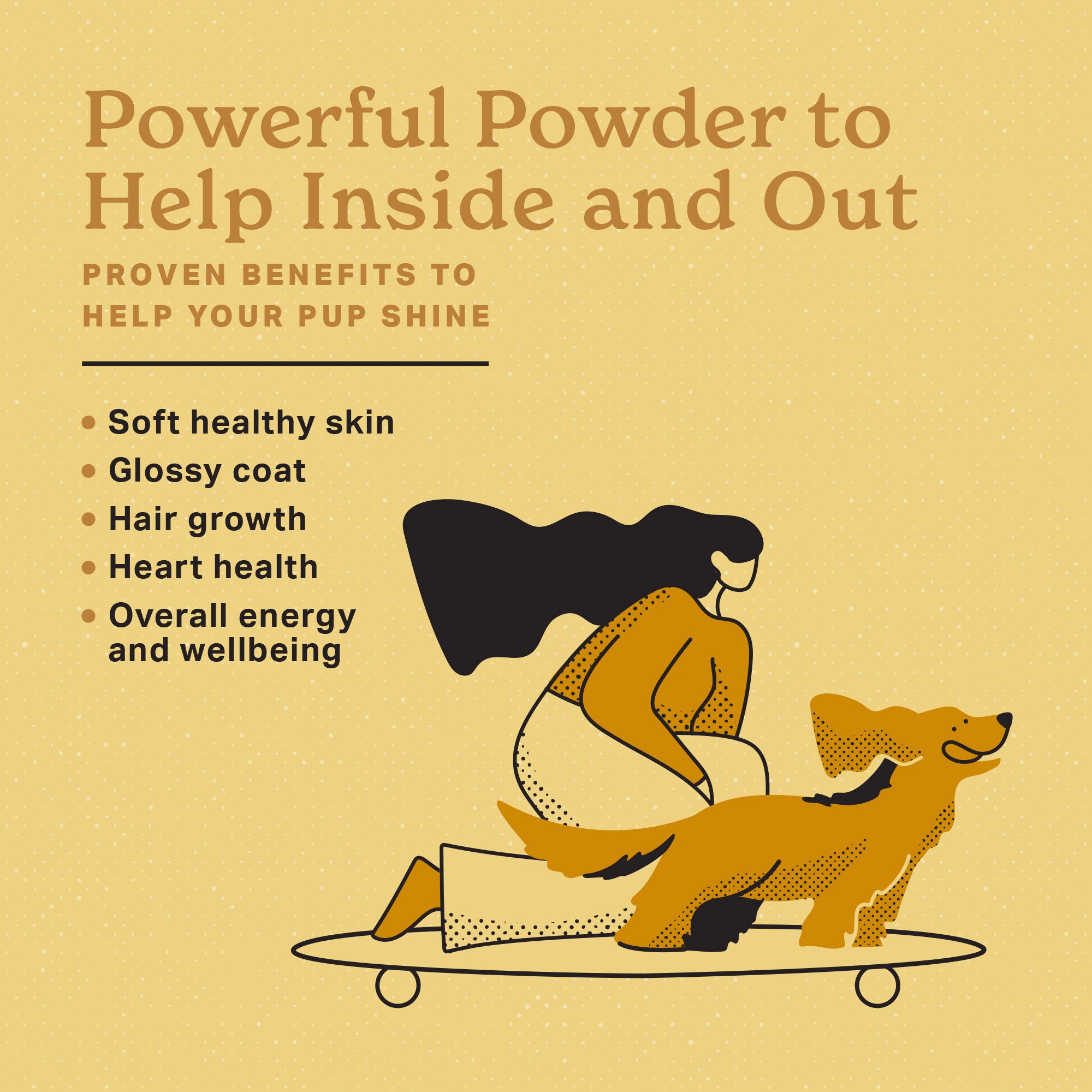 Powerful Powder to help inside and out.  Proven benefits to help your pup shine.  Soft healthy skin, glossy coat, hair growth, heart health, overall energy and wellbeing.  Girl riding a skateboard with her dog on the front ears flapping, tongue hanging and loving life.
