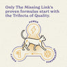 Only The Missing Link's proven formulas start with the Trifecta of Quality.  Power, Purity and Performance.